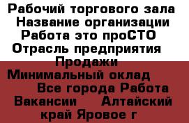 Рабочий торгового зала › Название организации ­ Работа-это проСТО › Отрасль предприятия ­ Продажи › Минимальный оклад ­ 25 000 - Все города Работа » Вакансии   . Алтайский край,Яровое г.